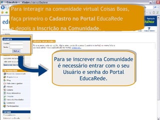 Para se inscrever na Comunidade é necessário entrar com o seu Usuário e senha do Portal EducaRede. Para interagir na comunidade virtual Coisas Boas,  faça primeiro o  Cadastro no Portal  EducaRede  e depois a  Inscrição na Comunidade . 