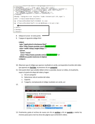 8. Ubique el cursor en este punto
9. Y pegue el siguiente código html
<object
type="application/x-shockwave-flash"
data="http://www.youtube.com/v/Q6y0ZU2wDcY"
style="width: 625px; height:550px;" >
<param
name="movie"
value="http://www.youtube.com/v/Q6y0ZU2wDcY" />
ERROR (no puede mostrarse el objeto)
</object>
10. Observen que el código que aparece resaltado en verde, corresponde al nombre del video
que aparece en YouTube, al presionar clic en compartir.
11. Esto quiere decir que ustedes deben entrar a youtube, buscar un video, al visualizarlo,
vayan a la parte de abajo del video y hagan:
a. Clic en compartir
b. Seleccionar sólo el nombre del video
c. Copiarlo
d. Y pegarlo, reemplazando el código resaltado con verde, así:
12.
13. Finalmente, graba el archivo de nuevo con clic en archivo y clic en guardar y realice los
mismos pasos para crear las otras dos páginas que contendrán videos.
 