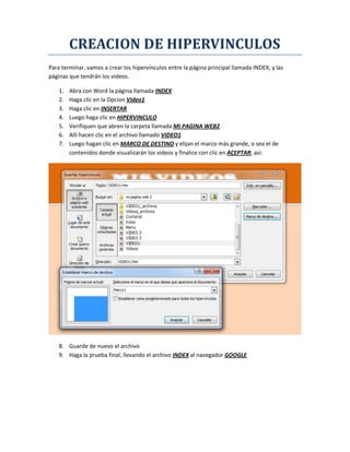 CREACION DE HIPERVINCULOS
Para terminar, vamos a crear los hipervínculos entre la página principal llamada INDEX, y las
páginas que tendrán los videos.
1. Abra con Word la página llamada INDEX
2. Haga clic en la Opcion Video1
3. Haga clic en INSERTAR
4. Luego haga clic en HIPERVINCULO
5. Verifiquen que abren la carpeta llamada MI PAGINA WEB2
6. Allí hacen clic en el archivo llamado VIDEO1
7. Luego hagan clic en MARCO DE DESTINO y elijan el marco más grande, o sea el de
contenidos donde visualizarán los videos y finalice con clic en ACEPTAR, así:
8. Guarde de nuevo el archivo
9. Haga la prueba final, llevando el archivo INDEX al navegador GOOGLE
 