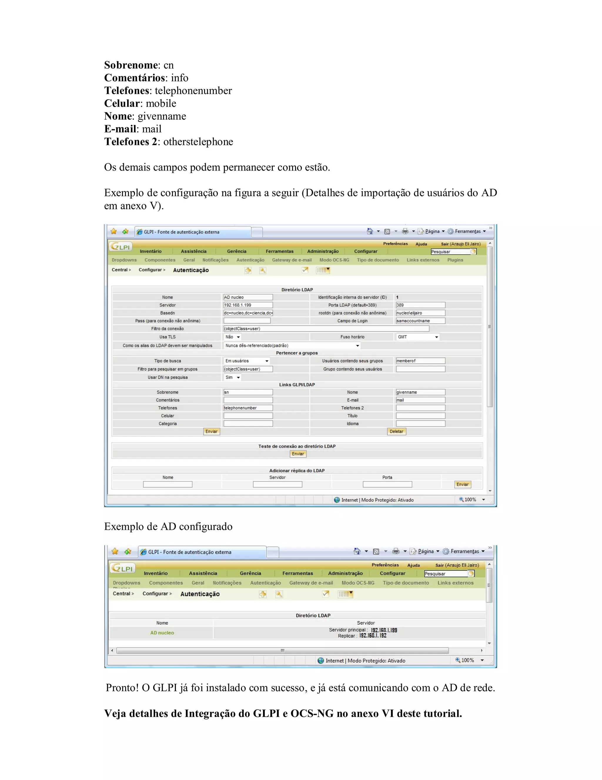Sobrenome: cn
Comentários: info
Telefones: telephonenumber
Celular: mobile
Nome: givenname
E-mail: mail
Telefones 2: otherstelephone
Os demais campos podem permanecer como estão.
Exemplo de configuração na figura a seguir (Detalhes de importação de usuários do AD
em anexo V).
Exemplo de AD configurado
Pronto! O GLPI já foi instalado com sucesso, e já está comunicando com o AD de rede.
Veja detalhes de Integração do GLPI e OCS-NG no anexo VI deste tutorial.
 