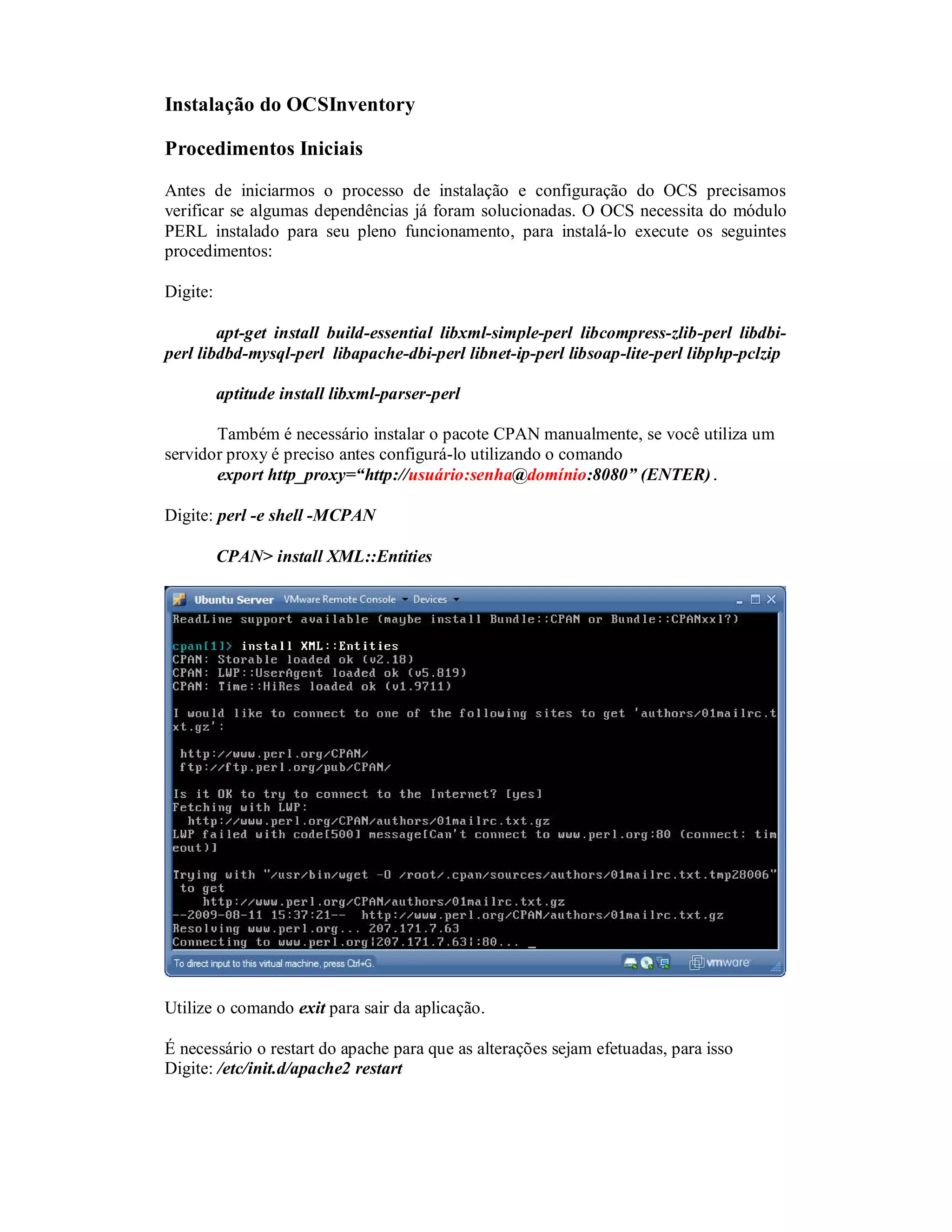 Instalação do OCSInventory
Procedimentos Iniciais
Antes de iniciarmos o processo de instalação e configuração do OCS precisamos
verificar se algumas dependências já foram solucionadas. O OCS necessita do módulo
PERL instalado para seu pleno funcionamento, para instalá-lo execute os seguintes
procedimentos:
Digite:
apt-get install build-essential libxml-simple-perl libcompress-zlib-perl libdbi-
perl libdbd-mysql-perl libapache-dbi-perl libnet-ip-perl libsoap-lite-perl libphp-pclzip
aptitude install libxml-parser-perl
Também é necessário instalar o pacote CPAN manualmente, se você utiliza um
servidor proxy é preciso antes configurá-lo utilizando o comando
export http_proxy=“http://usuário:senha@domínio:8080” (ENTER).
Digite: perl -e shell -MCPAN
CPAN> install XML::Entities
Utilize o comando exit para sair da aplicação.
É necessário o restart do apache para que as alterações sejam efetuadas, para isso
Digite: /etc/init.d/apache2 restart
 