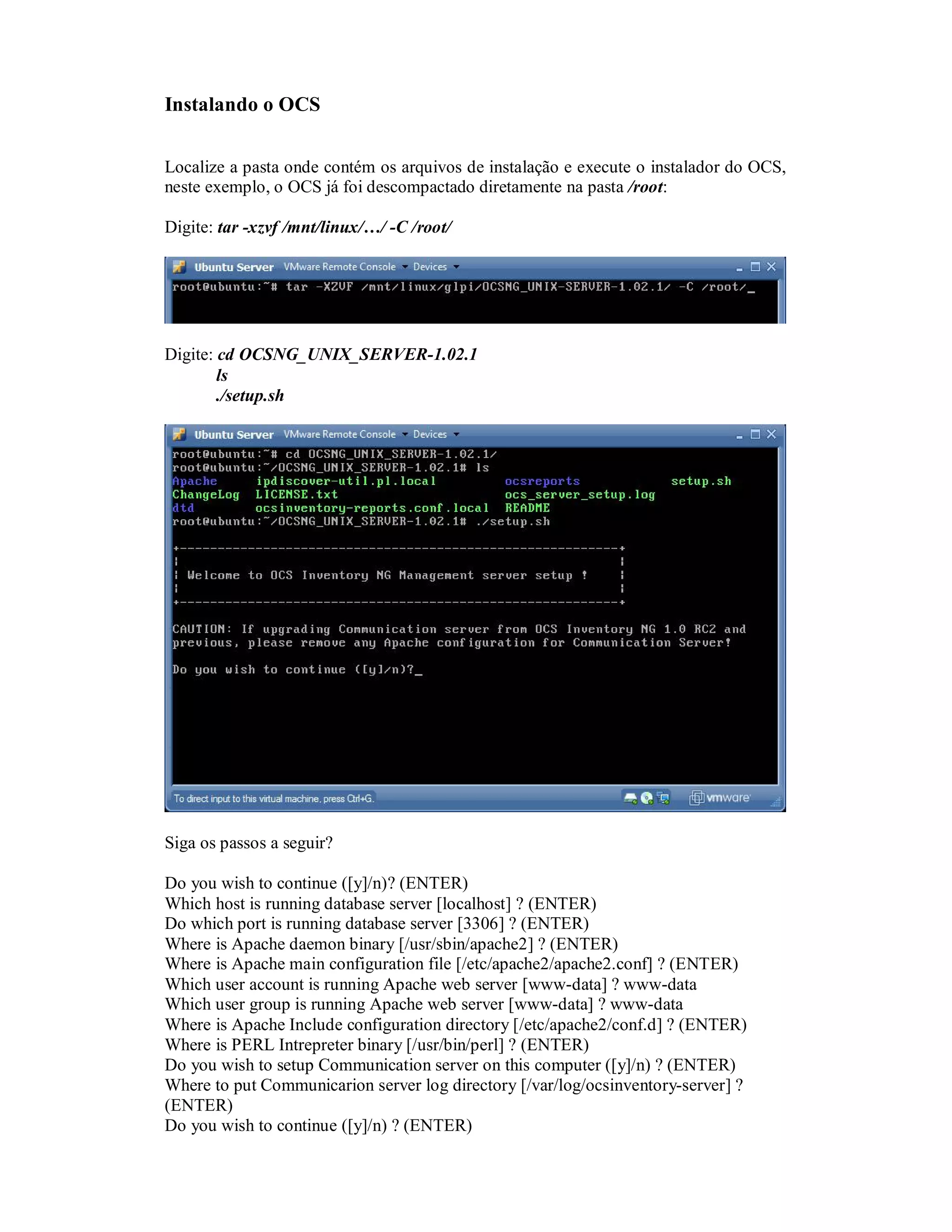 Instalando o OCS
Localize a pasta onde contém os arquivos de instalação e execute o instalador do OCS,
neste exemplo, o OCS já foi descompactado diretamente na pasta /root:
Digite: tar -xzvf /mnt/linux/…/ -C /root/
Digite: cd OCSNG_UNIX_SERVER-1.02.1
ls
./setup.sh
Siga os passos a seguir?
Do you wish to continue ([y]/n)? (ENTER)
Which host is running database server [localhost] ? (ENTER)
Do which port is running database server [3306] ? (ENTER)
Where is Apache daemon binary [/usr/sbin/apache2] ? (ENTER)
Where is Apache main configuration file [/etc/apache2/apache2.conf] ? (ENTER)
Which user account is running Apache web server [www-data] ? www-data
Which user group is running Apache web server [www-data] ? www-data
Where is Apache Include configuration directory [/etc/apache2/conf.d] ? (ENTER)
Where is PERL Intrepreter binary [/usr/bin/perl] ? (ENTER)
Do you wish to setup Communication server on this computer ([y]/n) ? (ENTER)
Where to put Communicarion server log directory [/var/log/ocsinventory-server] ?
(ENTER)
Do you wish to continue ([y]/n) ? (ENTER)
 