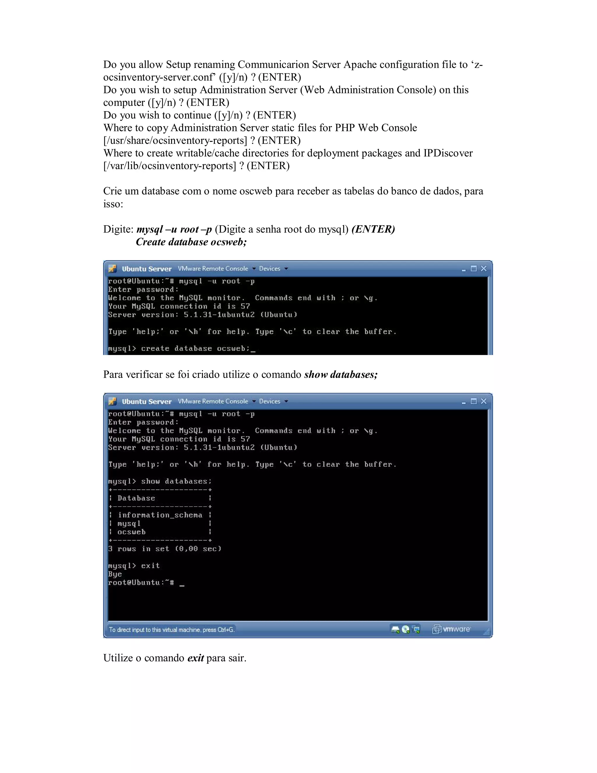 Do you allow Setup renaming Communicarion Server Apache configuration file to ‘z-
ocsinventory-server.conf’ ([y]/n) ? (ENTER)
Do you wish to setup Administration Server (Web Administration Console) on this
computer ([y]/n) ? (ENTER)
Do you wish to continue ([y]/n) ? (ENTER)
Where to copy Administration Server static files for PHP Web Console
[/usr/share/ocsinventory-reports] ? (ENTER)
Where to create writable/cache directories for deployment packages and IPDiscover
[/var/lib/ocsinventory-reports] ? (ENTER)
Crie um database com o nome oscweb para receber as tabelas do banco de dados, para
isso:
Digite: mysql –u root –p (Digite a senha root do mysql) (ENTER)
Create database ocsweb;
Para verificar se foi criado utilize o comando show databases;
Utilize o comando exit para sair.
 
