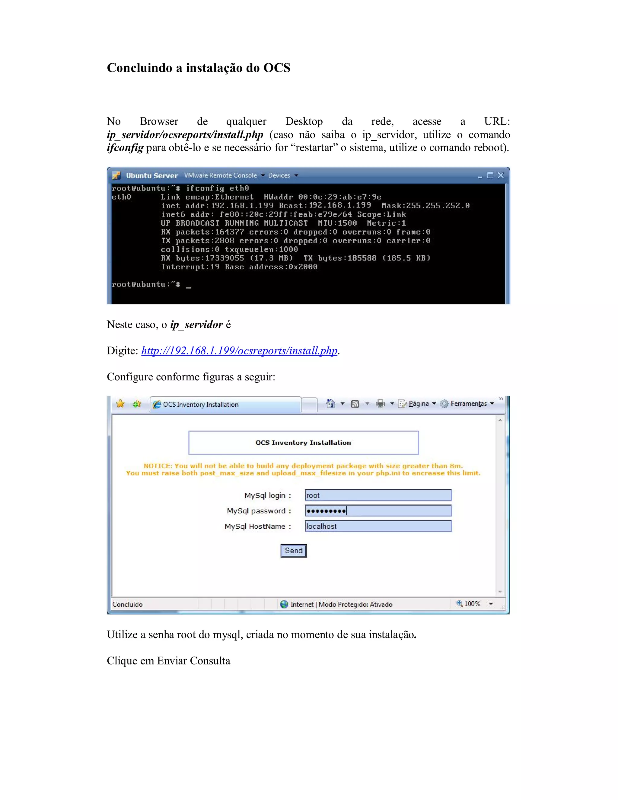 Concluindo a instalação do OCS
No Browser de qualquer Desktop da rede, acesse a URL:
ip_servidor/ocsreports/install.php (caso não saiba o ip_servidor, utilize o comando
ifconfig para obtê-lo e se necessário for “restartar” o sistema, utilize o comando reboot).
Neste caso, o ip_servidor é
Digite: http://192.168.1.199/ocsreports/install.php.
Configure conforme figuras a seguir:
Utilize a senha root do mysql, criada no momento de sua instalação.
Clique em Enviar Consulta
 