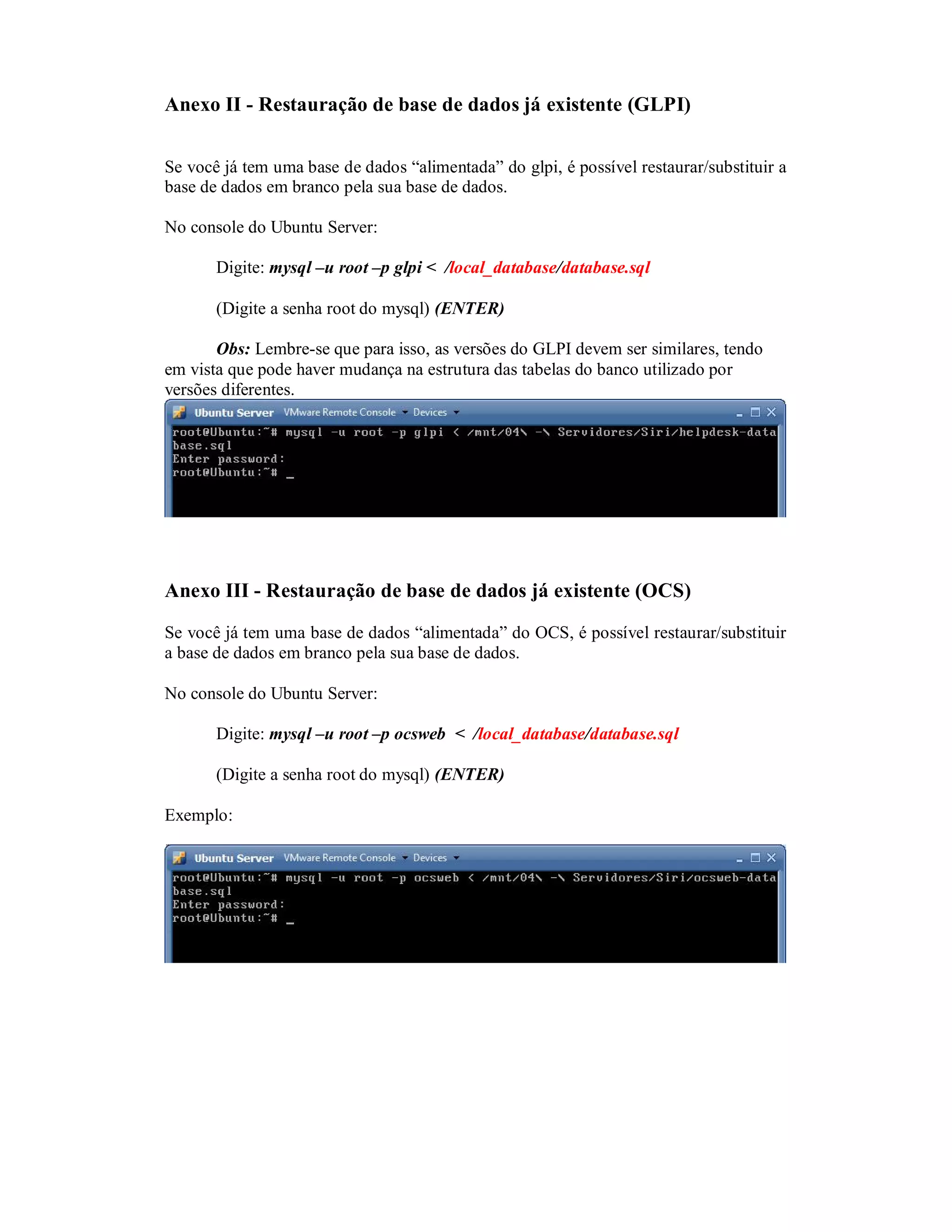 Anexo II - Restauração de base de dados já existente (GLPI)
Se você já tem uma base de dados “alimentada” do glpi, é possível restaurar/substituir a
base de dados em branco pela sua base de dados.
No console do Ubuntu Server:
Digite: mysql –u root –p glpi < /local_database/database.sql
(Digite a senha root do mysql) (ENTER)
Obs: Lembre-se que para isso, as versões do GLPI devem ser similares, tendo
em vista que pode haver mudança na estrutura das tabelas do banco utilizado por
versões diferentes.
Anexo III - Restauração de base de dados já existente (OCS)
Se você já tem uma base de dados “alimentada” do OCS, é possível restaurar/substituir
a base de dados em branco pela sua base de dados.
No console do Ubuntu Server:
Digite: mysql –u root –p ocsweb < /local_database/database.sql
(Digite a senha root do mysql) (ENTER)
Exemplo:
 