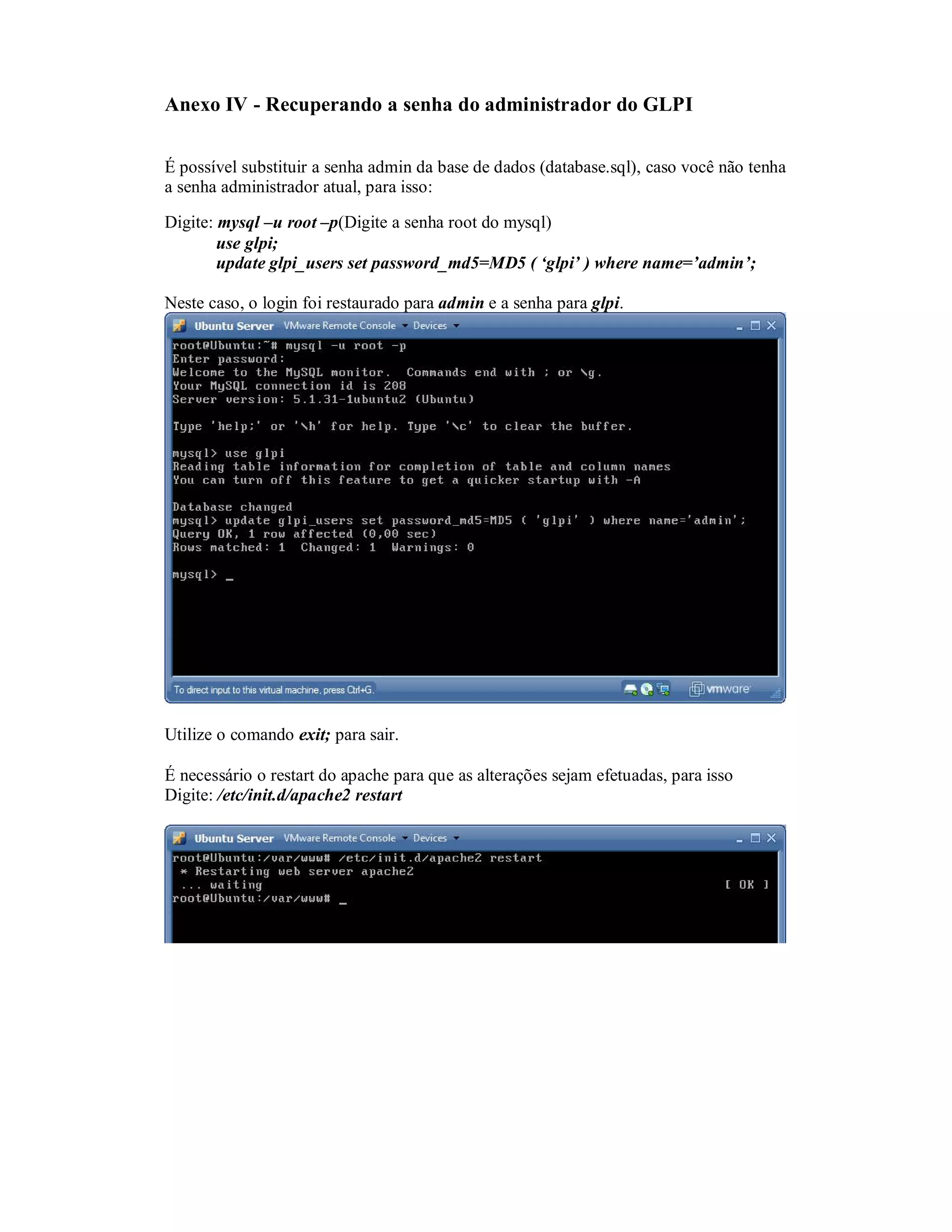 Anexo IV - Recuperando a senha do administrador do GLPI
É possível substituir a senha admin da base de dados (database.sql), caso você não tenha
a senha administrador atual, para isso:
Digite: mysql –u root –p(Digite a senha root do mysql)
use glpi;
update glpi_users set password_md5=MD5 ( ‘glpi’ ) where name=’admin’;
Neste caso, o login foi restaurado para admin e a senha para glpi.
Utilize o comando exit; para sair.
É necessário o restart do apache para que as alterações sejam efetuadas, para isso
Digite: /etc/init.d/apache2 restart
 