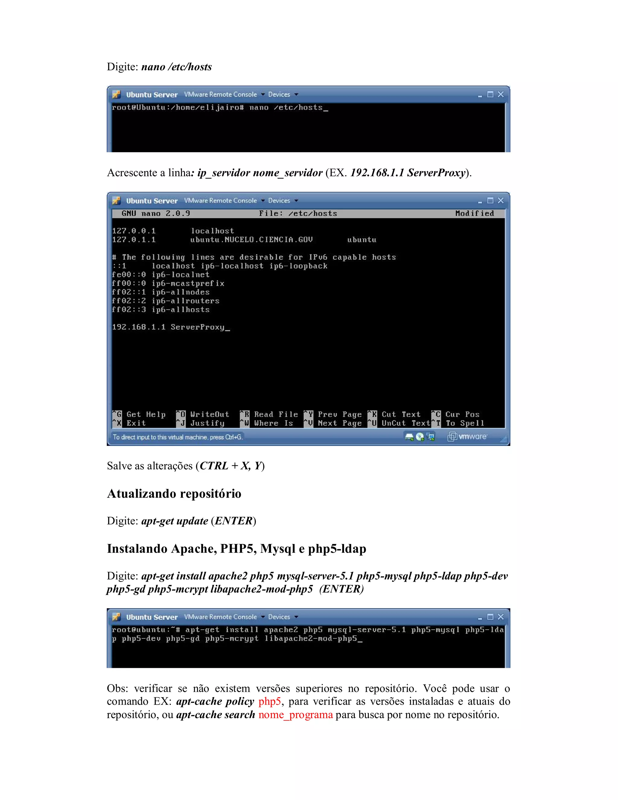 Digite: nano /etc/hosts
Acrescente a linha: ip_servidor nome_servidor (EX. 192.168.1.1 ServerProxy).
Salve as alterações (CTRL + X, Y)
Atualizando repositório
Digite: apt-get update (ENTER)
Instalando Apache, PHP5, Mysql e php5-ldap
Digite: apt-get install apache2 php5 mysql-server-5.1 php5-mysql php5-ldap php5-dev
php5-gd php5-mcrypt libapache2-mod-php5 (ENTER)
Obs: verificar se não existem versões superiores no repositório. Você pode usar o
comando EX: apt-cache policy php5, para verificar as versões instaladas e atuais do
repositório, ou apt-cache search nome_programa para busca por nome no repositório.
 