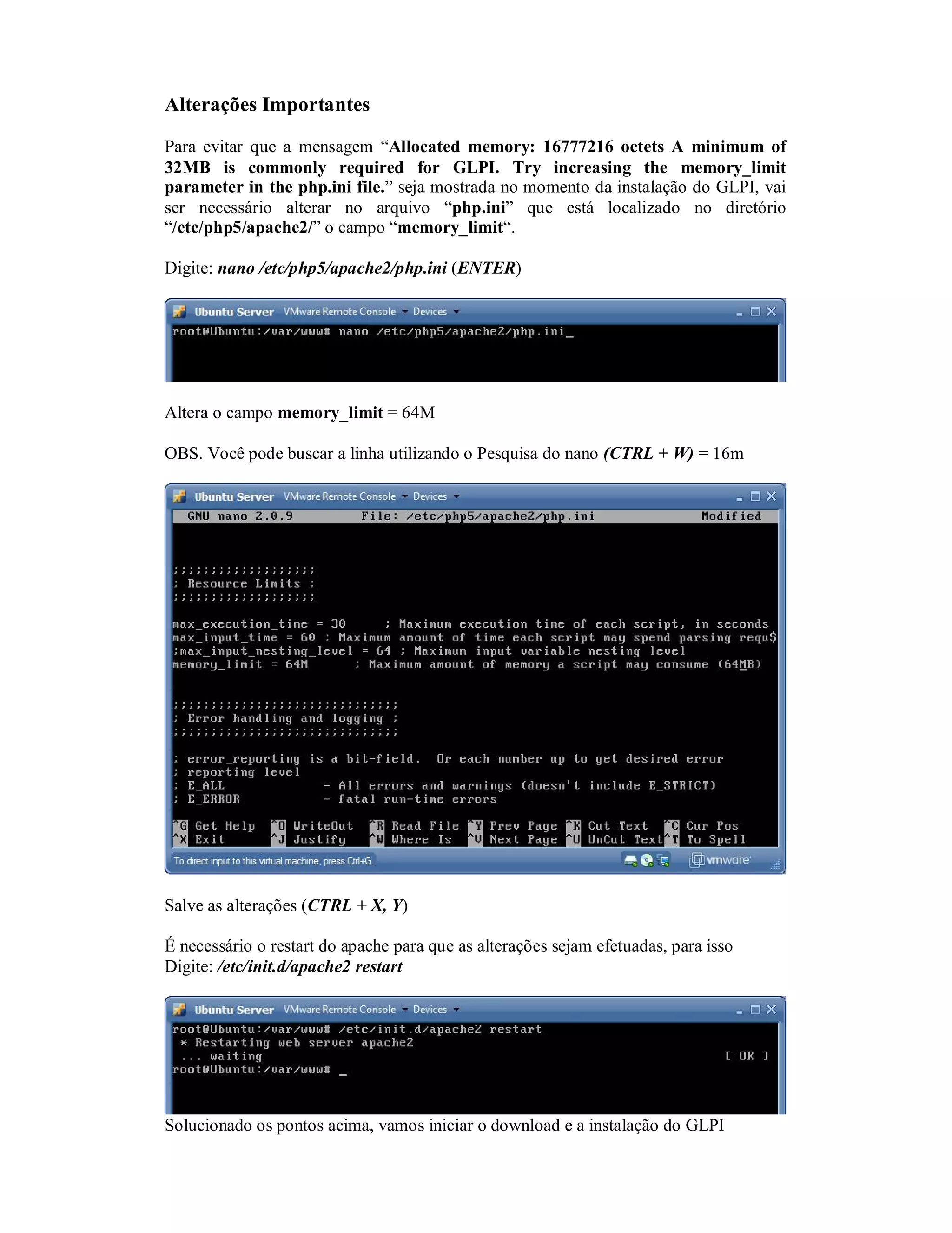 Alterações Importantes
Para evitar que a mensagem “Allocated memory: 16777216 octets A minimum of
32MB is commonly required for GLPI. Try increasing the memory_limit
parameter in the php.ini file.” seja mostrada no momento da instalação do GLPI, vai
ser necessário alterar no arquivo “php.ini” que está localizado no diretório
“/etc/php5/apache2/” o campo “memory_limit“.
Digite: nano /etc/php5/apache2/php.ini (ENTER)
Altera o campo memory_limit = 64M
OBS. Você pode buscar a linha utilizando o Pesquisa do nano (CTRL + W) = 16m
Salve as alterações (CTRL + X, Y)
É necessário o restart do apache para que as alterações sejam efetuadas, para isso
Digite: /etc/init.d/apache2 restart
Solucionado os pontos acima, vamos iniciar o download e a instalação do GLPI
 