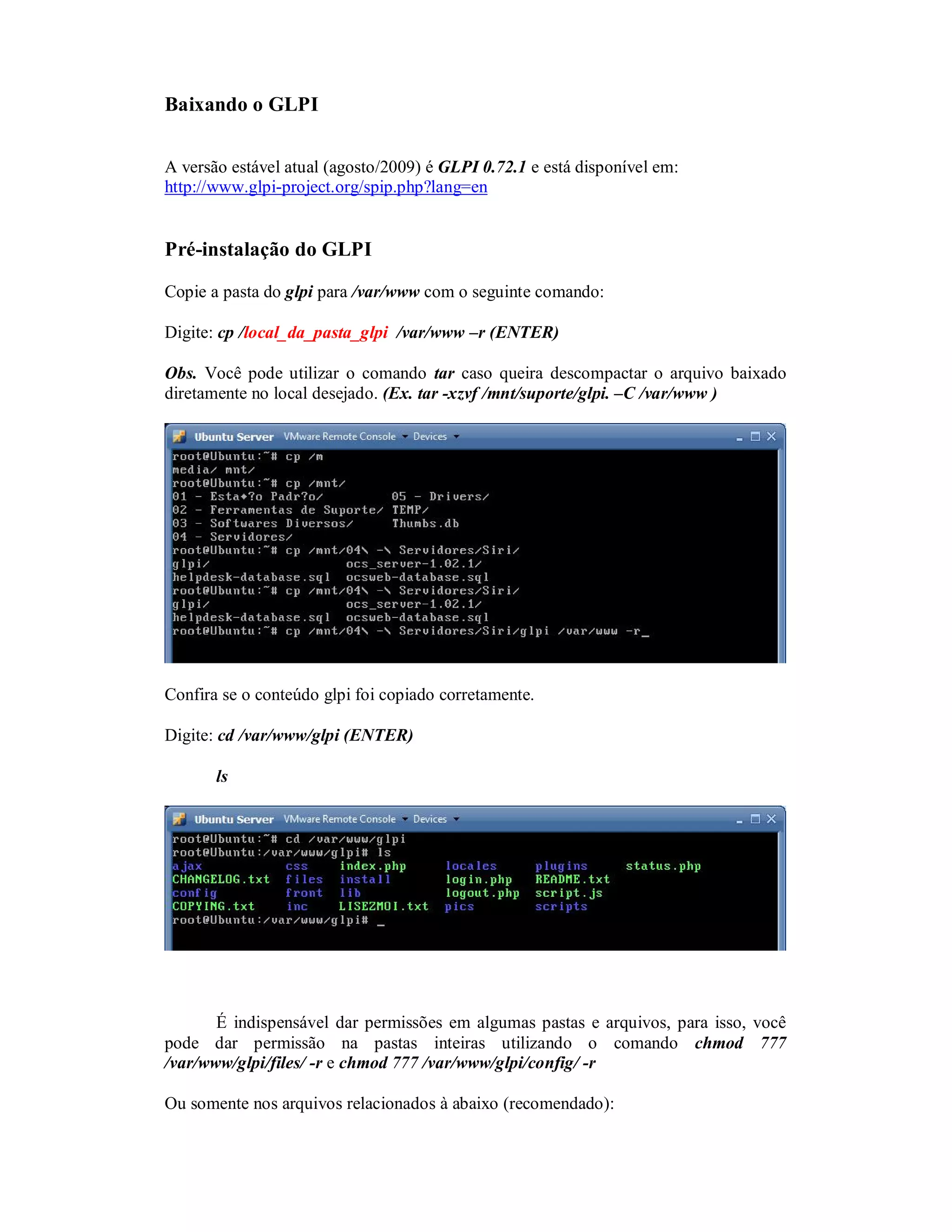 Baixando o GLPI
A versão estável atual (agosto/2009) é GLPI 0.72.1 e está disponível em:
http://www.glpi-project.org/spip.php?lang=en
Pré-instalação do GLPI
Copie a pasta do glpi para /var/www com o seguinte comando:
Digite: cp /local_da_pasta_glpi /var/www –r (ENTER)
Obs. Você pode utilizar o comando tar caso queira descompactar o arquivo baixado
diretamente no local desejado. (Ex. tar -xzvf /mnt/suporte/glpi. –C /var/www )
Confira se o conteúdo glpi foi copiado corretamente.
Digite: cd /var/www/glpi (ENTER)
ls
É indispensável dar permissões em algumas pastas e arquivos, para isso, você
pode dar permissão na pastas inteiras utilizando o comando chmod 777
/var/www/glpi/files/ -r e chmod 777 /var/www/glpi/config/ -r
Ou somente nos arquivos relacionados à abaixo (recomendado):
 