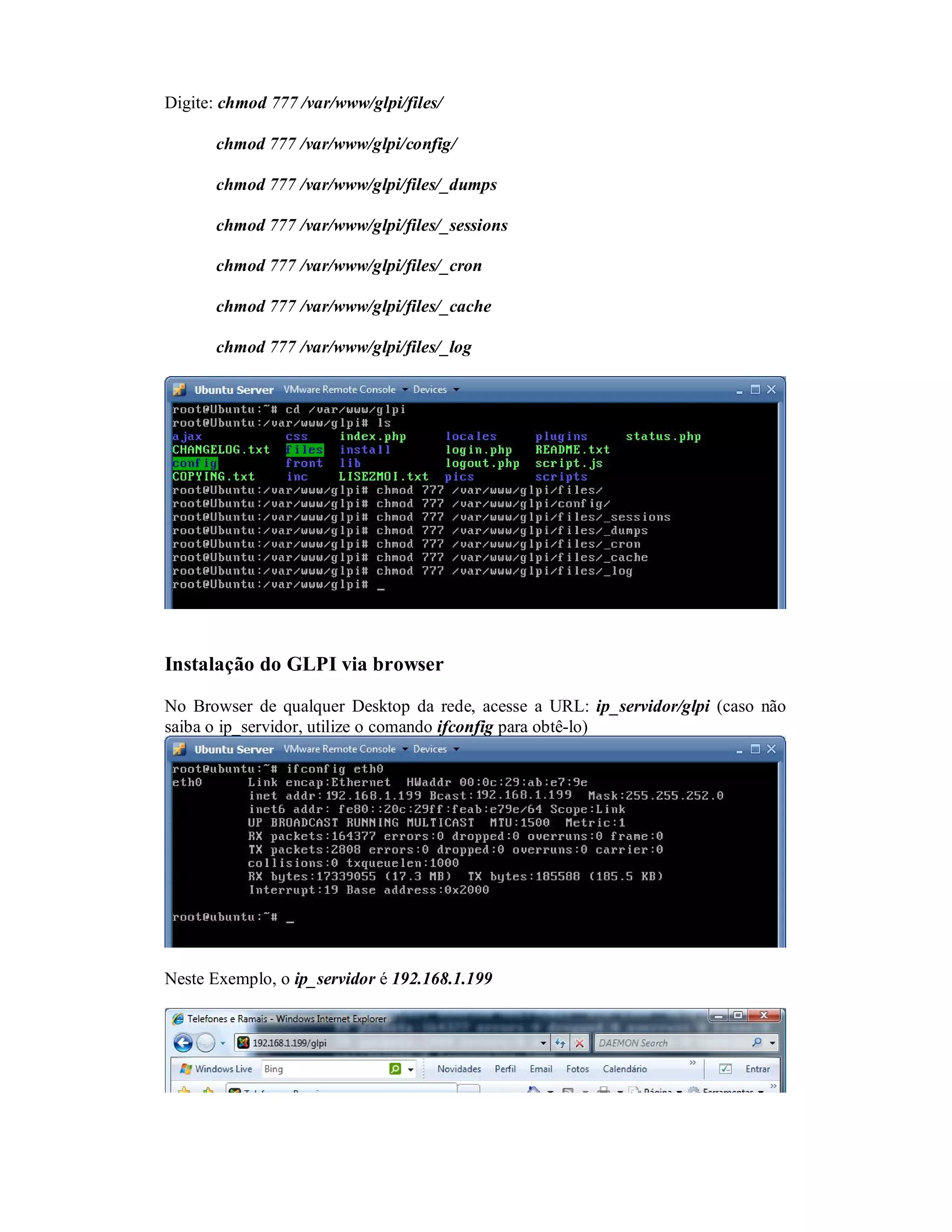 Digite: chmod 777 /var/www/glpi/files/
chmod 777 /var/www/glpi/config/
chmod 777 /var/www/glpi/files/_dumps
chmod 777 /var/www/glpi/files/_sessions
chmod 777 /var/www/glpi/files/_cron
chmod 777 /var/www/glpi/files/_cache
chmod 777 /var/www/glpi/files/_log
Instalação do GLPI via browser
No Browser de qualquer Desktop da rede, acesse a URL: ip_servidor/glpi (caso não
saiba o ip_servidor, utilize o comando ifconfig para obtê-lo)
Neste Exemplo, o ip_servidor é 192.168.1.199
 