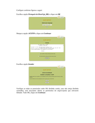 Configure conforme figuras a seguir:
Escolha a opção Português do Brasil (pt_BR) e clique em OK
Marque a opção ACEITO e clique em Continuar
Escolha a opção Instalar
Verifique se todas as permissões estão OK (bolinha verde), caso não esteja (bolinha
vermelha), será necessário alterar as permissões do arquivo/pasta que estiverem
faltando. Tudo OK, clique em Continuar.
 