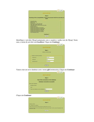 Identifique o servidor Mysql juntamente com o usuário e senha root do Mysql. Neste
caso, o nome do servidor será localhost. Clique em Continuar
Vamos criar um novo database com o nome glpi (minúsculo). Clique em Continuar
Clique em Continuar
 