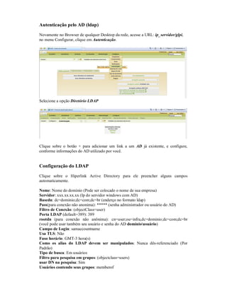Autenticação pelo AD (ldap)
Novamente no Browser de qualquer Desktop da rede, acesse a URL: ip_servidor/glpi,
no menu Configurar, clique em Autenticação.
Selecione a opção Diretório LDAP
Clique sobre o botão + para adicionar um link a um AD já existente, e configure,
conforme informações do AD utilizado por você.
Configuração do LDAP
Clique sobre o Hiperlink Active Directory para ele preencher alguns campos
automaticamente.
Nome: Nome do domínio (Pode ser colocado o nome de sua empresa)
Servidor: xxx.xx.xx.xx (Ip do servidor windows com AD)
Basedn: dc=dominio;dc=com;dc=br (enderço no formato ldap)
Pass(para conexão não anonima): ***** (senha administrador ou usuário do AD)
Filtro de Conexão: (objectClass=user)
Porta LDAP (default=389): 389
rootdn (para conexão não anônima): cn=user;ou=infra,dc=dominio;dc=com;dc=br
(você pode usar também seu usuário e senha do AD domíniousuário)
Campo de Login: samaccountname
Usa TLS: Não
Fuso horário: GMT-3 hora(s)
Como os alias do LDAP devem ser manipulados: Nunca dês-referenciado (Por
Padrão)
Tipo de busca: Em usuários
Filtro para pesquisa em grupos: (objectclass=users)
usar DN na pesquisa: Sim
Usuários contendo seus grupos: memberof
 