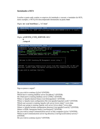 Instalando o OCS
Localize a pasta onde contém os arquivos de instalação e execute o instalador do OCS,
neste exemplo, o OCS já foi descompactado diretamente na pasta /root:
Digite: tar -xzvf /mnt/linux/…/ -C /root/
Digite: cd OCSNG_UNIX_SERVER-1.02.1
ls
./setup.sh
Siga os passos a seguir?
Do you wish to continue ([y]/n)? (ENTER)
Which host is running database server [localhost] ? (ENTER)
Do which port is running database server [3306] ? (ENTER)
Where is Apache daemon binary [/usr/sbin/apache2] ? (ENTER)
Where is Apache main configuration file [/etc/apache2/apache2.conf] ? (ENTER)
Which user account is running Apache web server [www-data] ? www-data
Which user group is running Apache web server [www-data] ? www-data
Where is Apache Include configuration directory [/etc/apache2/conf.d] ? (ENTER)
Where is PERL Intrepreter binary [/usr/bin/perl] ? (ENTER)
Do you wish to setup Communication server on this computer ([y]/n) ? (ENTER)
Where to put Communicarion server log directory [/var/log/ocsinventory-server] ?
(ENTER)
Do you wish to continue ([y]/n) ? (ENTER)
 
