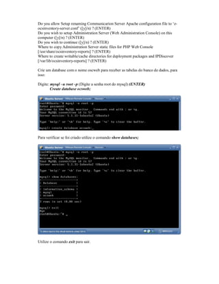 Do you allow Setup renaming Communicarion Server Apache configuration file to ‘z-
ocsinventory-server.conf’ ([y]/n) ? (ENTER)
Do you wish to setup Administration Server (Web Administration Console) on this
computer ([y]/n) ? (ENTER)
Do you wish to continue ([y]/n) ? (ENTER)
Where to copy Administration Server static files for PHP Web Console
[/usr/share/ocsinventory-reports] ? (ENTER)
Where to create writable/cache directories for deployment packages and IPDiscover
[/var/lib/ocsinventory-reports] ? (ENTER)
Crie um database com o nome oscweb para receber as tabelas do banco de dados, para
isso:
Digite: mysql –u root –p (Digite a senha root do mysql) (ENTER)
Create database ocsweb;
Para verificar se foi criado utilize o comando show databases;
Utilize o comando exit para sair.
 