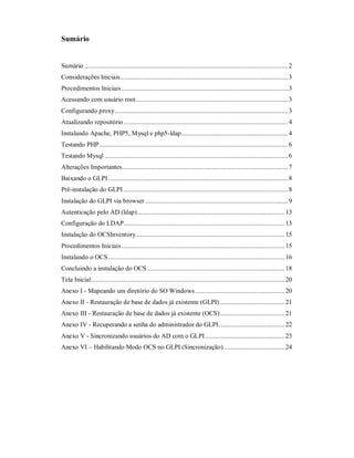 Sumário
Sumário ........................................................................................................................2
Considerações Iniciais...................................................................................................3
Procedimentos Iniciais ..................................................................................................3
Acessando com usuário root..........................................................................................3
Configurando proxy......................................................................................................3
Atualizando repositório.................................................................................................4
Instalando Apache, PHP5, Mysql e php5-ldap...............................................................4
Testando PHP ...............................................................................................................6
Testando Mysql ............................................................................................................6
Alterações Importantes..................................................................................................7
Baixando o GLPI..........................................................................................................8
Pré-instalação do GLPI .................................................................................................8
Instalação do GLPI via browser ....................................................................................9
Autenticação pelo AD (ldap).......................................................................................13
Configuração do LDAP............................................................................................... 13
Instalação do OCSInventory........................................................................................15
Procedimentos Iniciais ................................................................................................ 15
Instalando o OCS........................................................................................................16
Concluindo a instalação do OCS.................................................................................18
Tela Inicial..................................................................................................................20
Anexo I - Mapeando um diretório do SO Windows.....................................................20
Anexo II - Restauração de base de dados já existente (GLPI) ......................................21
Anexo III - Restauração de base de dados já existente (OCS)......................................21
Anexo IV - Recuperando a senha do administrador do GLPI.......................................22
Anexo V - Sincronizando usuários do AD com o GLPI...............................................23
Anexo VI – Habilitando Modo OCS no GLPI (Sincronização)....................................24
 