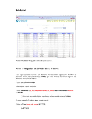 Tela Inicial
Pronto! O OCSInvetory já foi instalado com sucesso.
Anexo I - Mapeando um diretório do SO Windows
Caso seja necessário acesso a um diretório em um sistema operacional Windows é
preciso o pacote para comunicação (smbfs), que torna possível o acesso a arquivos em
diretórios Microsoft Windows.
Digite: apt-get install smbfs
Para mapear a pasta desejada:
Digite: smbmount //ip_do_compuador/nome_da_pasta /mnt/ -o username=usuário
(ENTER)
(Talvez seja necessário digitar a senha do AD ou usuário local) (ENTER)
A pasta mapeada ficará em /mnt, para acessá-la:
Digite: cd /mnt/nome_da_pasta/ (ENTER)
ls (ENTER)
 