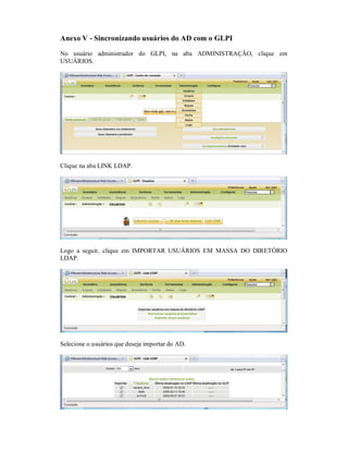 Anexo V - Sincronizando usuários do AD com o GLPI
No usuário administrador do GLPI, na aba ADMINISTRAÇÃO, clique em
USUÁRIOS.
Clique na aba LINK LDAP.
Logo a seguir, clique em IMPORTAR USUÁRIOS EM MASSA DO DIRETÓRIO
LDAP.
Selecione o usuários que deseja importar do AD.
 