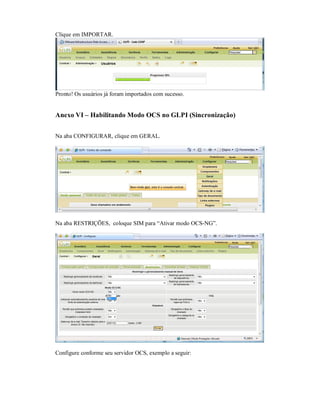 Clique em IMPORTAR.
Pronto! Os usuários já foram importados com sucesso.
Anexo VI – Habilitando Modo OCS no GLPI (Sincronização)
Na aba CONFIGURAR, clique em GERAL.
Na aba RESTRIÇÕES, coloque SIM para “Ativar modo OCS-NG”.
Configure conforme seu servidor OCS, exemplo a seguir:
 