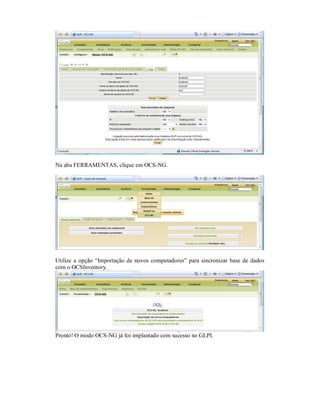 Na aba FERRAMENTAS, clique em OCS-NG.
Utilize a opção “Importação de novos computadores” para sincronizar base de dados
com o OCSInventory.
Pronto! O modo OCS-NG já foi implantado com sucesso no GLPI.
 