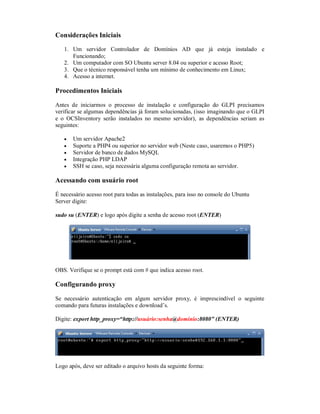 Considerações Iniciais
1. Um servidor Controlador de Domínios AD que já esteja instalado e
Funcionando;
2. Um computador com SO Ubuntu server 8.04 ou superior e acesso Root;
3. Que o técnico responsável tenha um mínimo de conhecimento em Linux;
4. Acesso a internet.
Procedimentos Iniciais
Antes de iniciarmos o processo de instalação e configuração do GLPI precisamos
verificar se algumas dependências já foram solucionadas, (isso imaginando que o GLPI
e o OCSInventory serão instalados no mesmo servidor), as dependências seriam as
seguintes:
 Um servidor Apache2
 Suporte a PHP4 ou superior no servidor web (Neste caso, usaremos o PHP5)
 Servidor de banco de dados MySQL
 Integração PHP LDAP
 SSH se caso, seja necessária alguma configuração remota ao servidor.
Acessando com usuário root
É necessário acesso root para todas as instalações, para isso no console do Ubuntu
Server digite:
sudo su (ENTER) e logo após digite a senha de acesso root (ENTER)
OBS. Verifique se o prompt está com # que indica acesso root.
Configurando proxy
Se necessário autenticação em algum servidor proxy, é imprescindível o seguinte
comando para futuras instalações e download’s.
Digite: export http_proxy=“http://usuário:senha@domínio:8080” (ENTER)
Logo após, deve ser editado o arquivo hosts da seguinte forma:
 