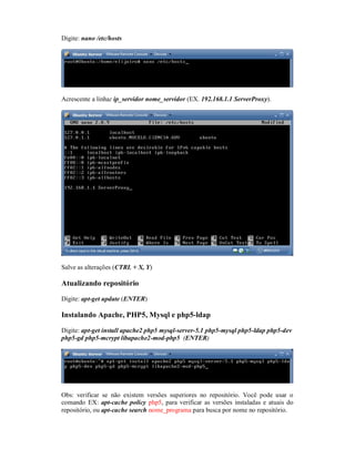 Digite: nano /etc/hosts
Acrescente a linha: ip_servidor nome_servidor (EX. 192.168.1.1 ServerProxy).
Salve as alterações (CTRL + X, Y)
Atualizando repositório
Digite: apt-get update (ENTER)
Instalando Apache, PHP5, Mysql e php5-ldap
Digite: apt-get install apache2 php5 mysql-server-5.1 php5-mysql php5-ldap php5-dev
php5-gd php5-mcrypt libapache2-mod-php5 (ENTER)
Obs: verificar se não existem versões superiores no repositório. Você pode usar o
comando EX: apt-cache policy php5, para verificar as versões instaladas e atuais do
repositório, ou apt-cache search nome_programa para busca por nome no repositório.
 