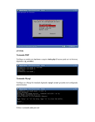 (ENTER)
Testando PHP
Verifique se contém em /var/www o arquivo index.php (O acesso pode ser via browser,
digitando o ip_servidor).
Testando Mysql
Verifique se o Mysql foi instalado digitando: mysql –u root –p (senha root configurada
anteriormente)
Utilize o comando exit; para sair
 