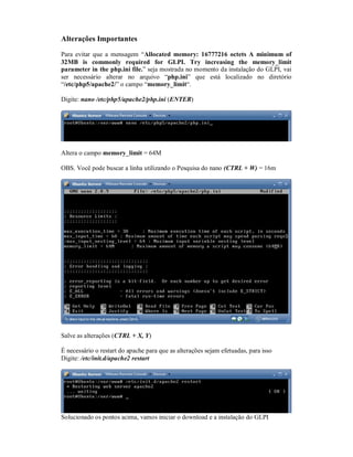 Alterações Importantes
Para evitar que a mensagem “Allocated memory: 16777216 octets A minimum of
32MB is commonly required for GLPI. Try increasing the memory_limit
parameter in the php.ini file.” seja mostrada no momento da instalação do GLPI, vai
ser necessário alterar no arquivo “php.ini” que está localizado no diretório
“/etc/php5/apache2/” o campo “memory_limit“.
Digite: nano /etc/php5/apache2/php.ini (ENTER)
Altera o campo memory_limit = 64M
OBS. Você pode buscar a linha utilizando o Pesquisa do nano (CTRL + W) = 16m
Salve as alterações (CTRL + X, Y)
É necessário o restart do apache para que as alterações sejam efetuadas, para isso
Digite: /etc/init.d/apache2 restart
Solucionado os pontos acima, vamos iniciar o download e a instalação do GLPI
 