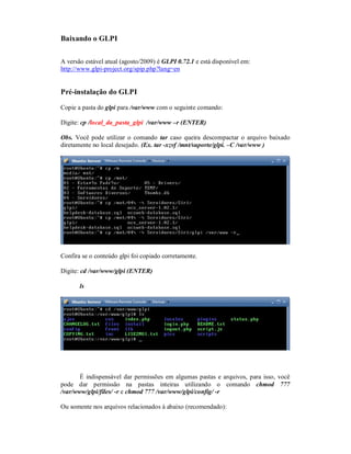 Baixando o GLPI
A versão estável atual (agosto/2009) é GLPI 0.72.1 e está disponível em:
http://www.glpi-project.org/spip.php?lang=en
Pré-instalação do GLPI
Copie a pasta do glpi para /var/www com o seguinte comando:
Digite: cp /local_da_pasta_glpi /var/www –r (ENTER)
Obs. Você pode utilizar o comando tar caso queira descompactar o arquivo baixado
diretamente no local desejado. (Ex. tar -xzvf /mnt/suporte/glpi. –C /var/www )
Confira se o conteúdo glpi foi copiado corretamente.
Digite: cd /var/www/glpi (ENTER)
ls
É indispensável dar permissões em algumas pastas e arquivos, para isso, você
pode dar permissão na pastas inteiras utilizando o comando chmod 777
/var/www/glpi/files/ -r e chmod 777 /var/www/glpi/config/ -r
Ou somente nos arquivos relacionados à abaixo (recomendado):
 