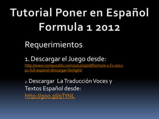 Requerimientos:
1. Descargar el Juego desde:
http://www.compucalitv.com/2012/09/18/formula-1-f1-2012-
pc-full-espanol-descargar-fairlight/

2. Descargar La Traducción Voces y
Textos Español desde:
http://goo.gl/qTtNL
 