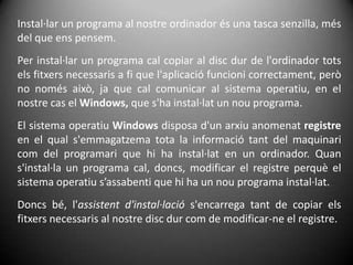Instal·lar un programa al nostre ordinador és una tasca senzilla, més del que ens pensem. Per instal·lar un programa cal copiar al disc dur de l'ordinador tots els fitxers necessaris a fi que l'aplicació funcioni correctament, però no només això, ja que cal comunicar al sistema operatiu, en el nostre cas el Windows, que s'ha instal·lat un nou programa.El sistema operatiu Windows disposa d'un arxiu anomenat registre en el qual s'emmagatzema tota la informació tant del maquinari com del programari que hi ha instal·lat en un ordinador. Quan s'instal·la un programa cal, doncs, modificar el registre perquè el sistema operatiu s’assabenti que hi ha un nou programa instal·lat.Doncs bé, l'assistent d'instal·lació s'encarrega tant de copiar els fitxers necessaris al nostre disc dur com de modificar-ne el registre.