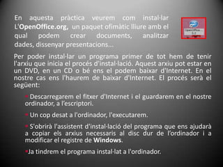En aquesta pràctica veurem com instal·lar L'OpenOffice.org,  un paquet ofimàtic lliure amb el qual podem crear documents, analitzar dades, dissenyar presentacions... Per poder instal·lar un programa primer de tot hem de tenir l'arxiu que inicia el procés d'instal·lació. Aquest arxiu pot estar en un DVD, en un CD o bé ens el podem baixar d'Internet. En el nostre cas ens l'haurem de baixar d'Internet. El procés serà el següent: Descarregarem el fitxer d'Internet i el guardarem en el nostre ordinador, a l’escriptori.
