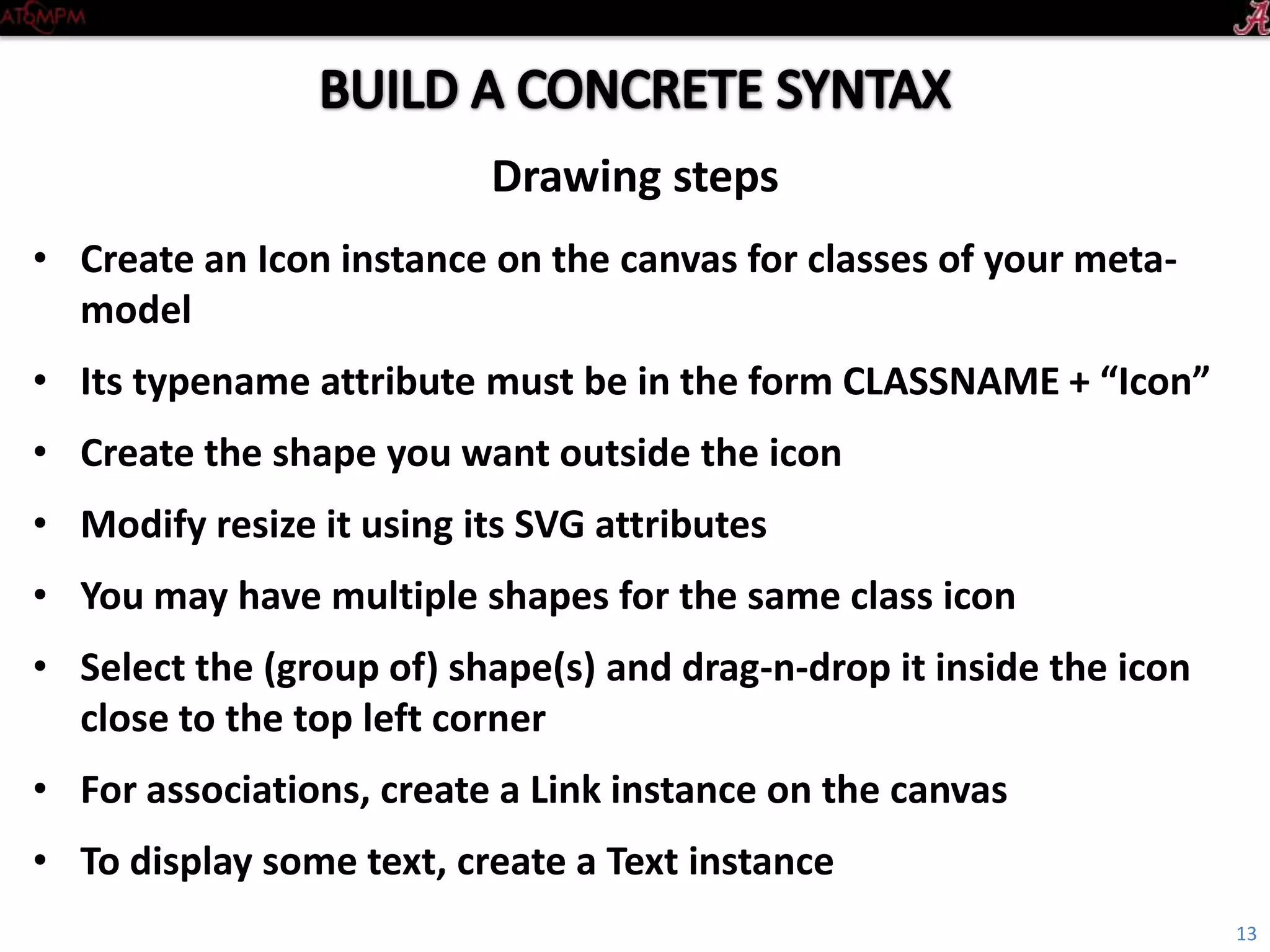 Introductory Tutorial
• Create an Icon instance on the canvas for classes of your metamodel
• Its typename attribute must be in the form: CLASSNAME+“Icon”
• Create the shape you want outside the icon
• Modify resize it using its SVG attributes
• You may have multiple shapes for the same class icon
• Select the (group of) shape(s) and drag-n-drop it inside the icon close to the top
left corner
• For associations, create a Link instance on the canvas
• To display some text, create a Text instance
Drawing steps
13
 