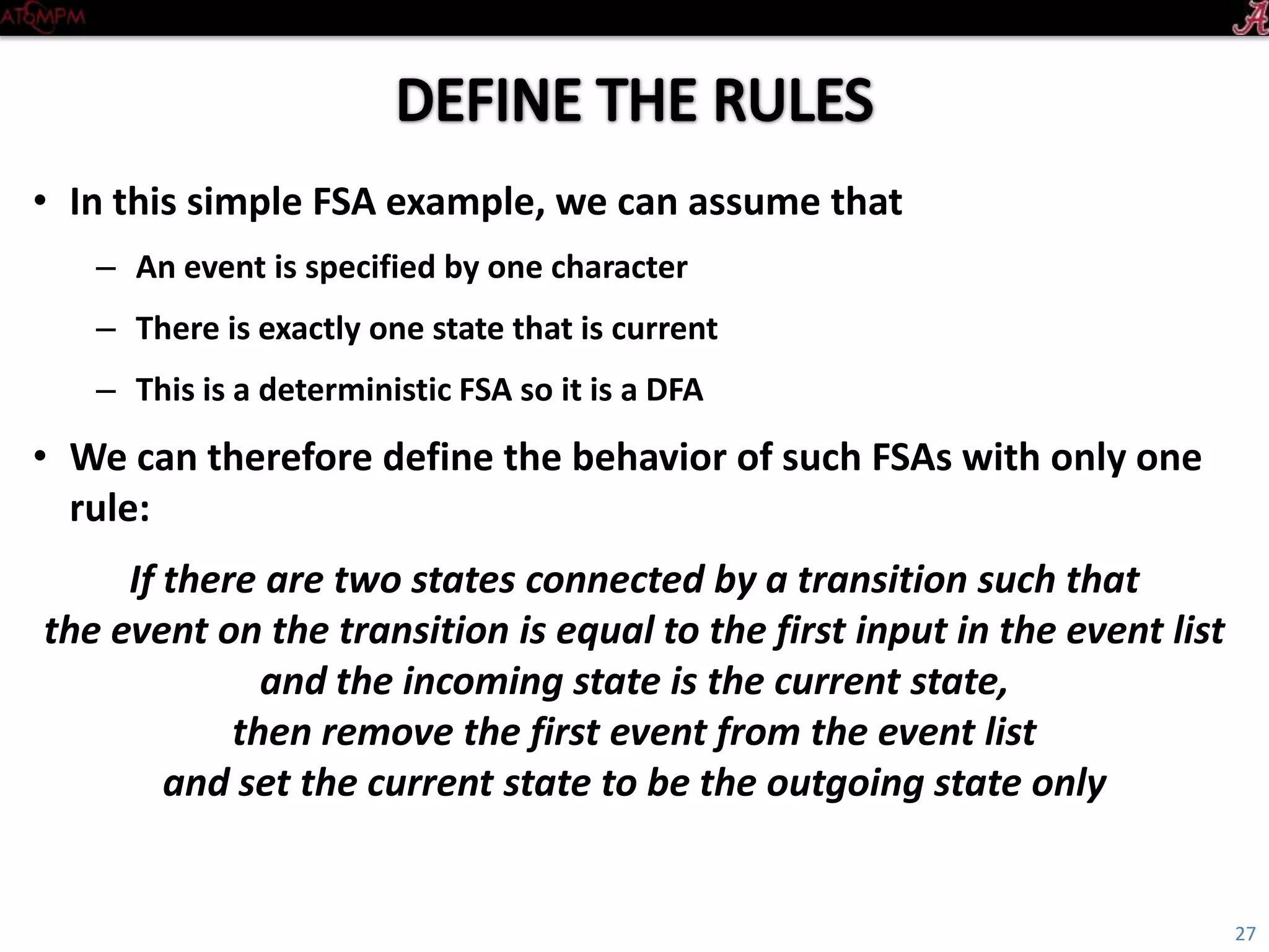 Introductory Tutorial
• In this simple FSA example, we can assume that
– An event is specified by one character
– There is exactly one state that is current
– This is a deterministic FSA so it is a DFA
• We can therefore define the behavior of such FSAs with only one rule:
If there are two states connected by a transition such that
the event on the transition is equal to
the first input in the event list
and the incoming state is the current state,
then remove the first event from the event list
and set the current state to be the outgoing state only
27
 