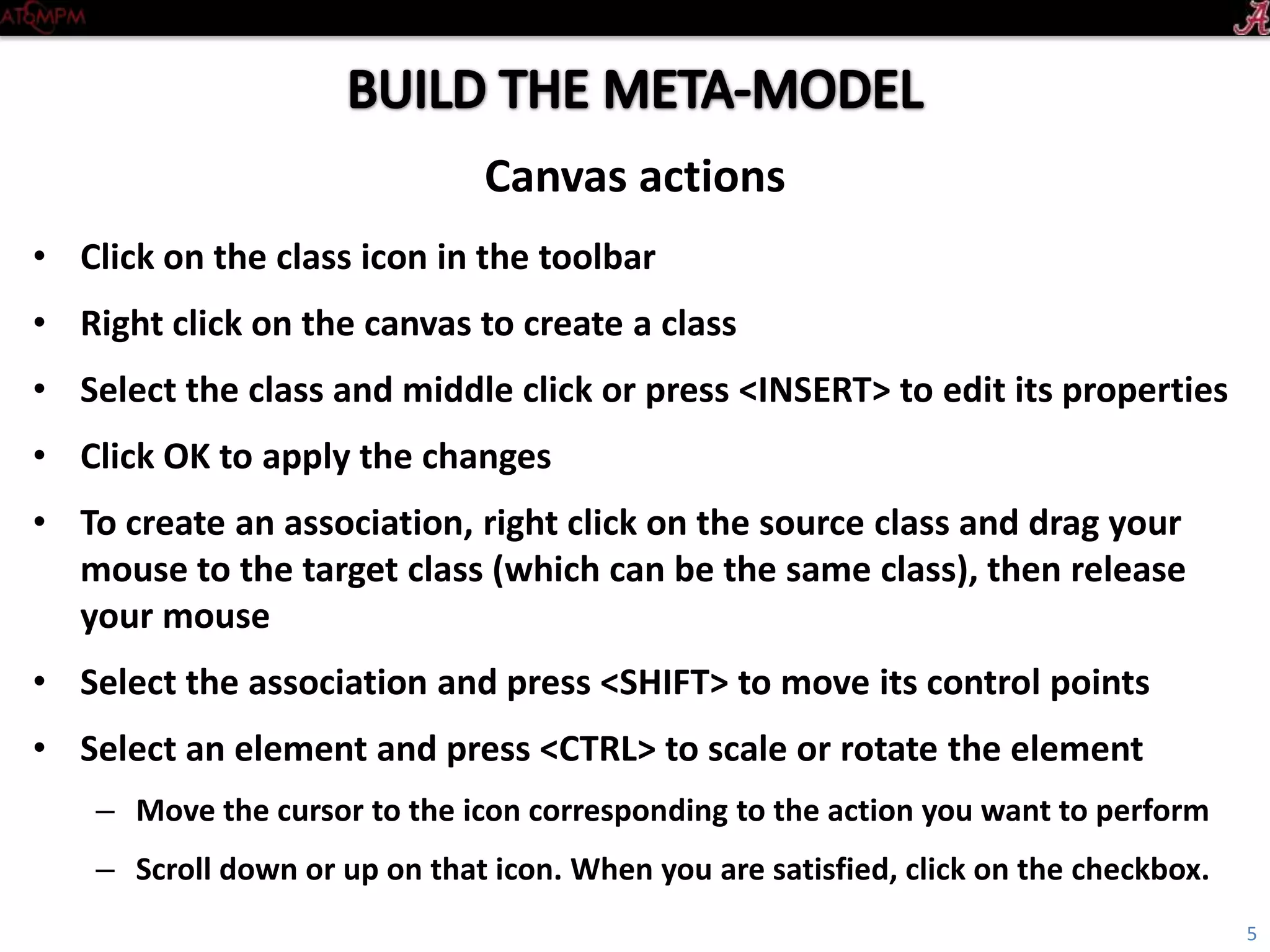 Introductory Tutorial
• Click on the Class icon in the toolbar
• Right click on the canvas to create a class
• To edit its properties, middle click on the class with no selection, or select the class and
press <INSERT>
• Click OK to apply the changes
• To create an association, right click on the source class and drag your mouse to the target
class (which can be the same class), then release your mouse
• Select the association and press <SHIFT> to move its control points
• Select an element and press <CTRL> to scale or rotate the element
– Move the cursor to the icon corresponding to the action you want to perform
– Scroll down or up on that icon. When you are satisfied, click on the checkbox
Canvas actions
5
 
