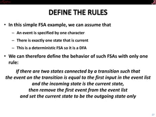 Introductory Tutorial
• In this simple FSA example, we can assume that
– An event is specified by one character
– There is exactly one state that is current
– This is a deterministic FSA so it is a DFA
• We can therefore define the behavior of such FSAs with only one rule:
If there are two states connected by a transition such that
the event on the transition is equal to
the first input in the event list
and the incoming state is the current state,
then remove the first event from the event list
and set the current state to be the outgoing state only
27
 
