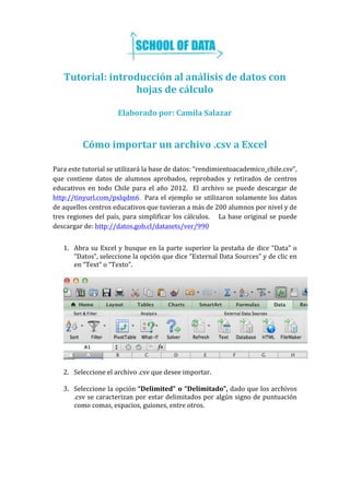  
	
  
Tutorial:	
  introducción	
  al	
  análisis	
  de	
  datos	
  con	
  
hojas	
  de	
  cálculo	
  
	
  
Elaborado	
  por:	
  Camila	
  Salazar	
  
	
  
	
  
Cómo	
  importar	
  un	
  archivo	
  .csv	
  a	
  Excel	
  
	
  
Para	
  este	
  tutorial	
  se	
  utilizará	
  la	
  base	
  de	
  datos:	
  “rendimientoacademico_chile.csv”,	
  
que	
   contiene	
   datos	
   de	
   alumnos	
   aprobados,	
   reprobados	
   y	
   retirados	
   de	
   centros	
  
educativos	
   en	
   todo	
   Chile	
   para	
   el	
   año	
   2012.	
   	
   El	
   archivo	
   se	
   puede	
   descargar	
   de	
  
http://tinyurl.com/pxlqdm6. Para	
  el	
  ejemplo	
  se	
  utilizaron	
  solamente	
  los	
  datos	
  
de	
  aquellos	
  centros	
  educativos	
  que	
  tuvieran	
  a	
  más	
  de	
  200	
  alumnos	
  por	
  nivel	
  y	
  de	
  
tres	
  regiones	
  del	
  país,	
  para	
  simplificar	
  los	
  cálculos.	
  	
  	
  	
  La	
  base	
  original	
  se	
  puede	
  
descargar	
  de:	
  http://datos.gob.cl/datasets/ver/990	
  
	
  
1. Abra	
  su	
  Excel	
  y	
  busque	
  en	
  la	
  parte	
  superior	
  la	
  pestaña	
  de	
  dice	
  “Data”	
  o	
  
“Datos”,	
  seleccione	
  la	
  opción	
  que	
  dice	
  “External	
  Data	
  Sources”	
  y	
  de	
  clic	
  en	
  
en	
  “Text”	
  o	
  “Texto”.	
  	
  	
  
	
  
	
  
	
  
2. Seleccione	
  el	
  archivo	
  .csv	
  que	
  desee	
  importar.	
  
	
  
3. Seleccione	
  la	
  opción	
  “Delimited”	
  o	
  “Delimitado”,	
  dado	
  que	
  los	
  archivos	
  
.csv	
  se	
  caracterizan	
  por	
  estar	
  delimitados	
  por	
  algún	
  signo	
  de	
  puntuación	
  
como	
  comas,	
  espacios,	
  guiones,	
  entre	
  otros.	
  	
  	
  
 