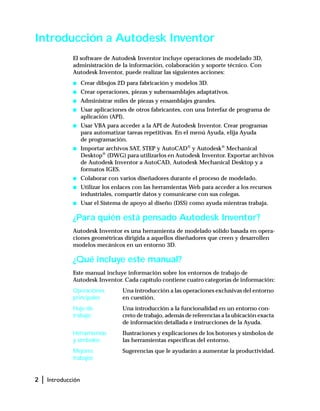 2 | Introducción
Introducción a Autodesk Inventor
El software de Autodesk Inventor incluye operaciones de modelado 3D,
administración de la información, colaboración y soporte técnico. Con
Autodesk Inventor, puede realizar las siguientes acciones:
s Crear dibujos 2D para fabricación y modelos 3D.
s Crear operaciones, piezas y subensamblajes adaptativos.
s Administrar miles de piezas y ensamblajes grandes.
s Usar aplicaciones de otros fabricantes, con una Interfaz de programa de
aplicación (API).
s Usar VBA para acceder a la API de Autodesk Inventor. Crear programas
para automatizar tareas repetitivas. En el menú Ayuda, elija Ayuda
de programación.
s Importar archivos SAT, STEP y AutoCAD®
y Autodesk®
Mechanical
Desktop®
(DWG) para utilizarlos en Autodesk Inventor. Exportar archivos
de Autodesk Inventor a AutoCAD, Autodesk Mechanical Desktop y a
formatos IGES.
s Colaborar con varios diseñadores durante el proceso de modelado.
s Utilizar los enlaces con las herramientas Web para acceder a los recursos
industriales, compartir datos y comunicarse con sus colegas.
s Usar el Sistema de apoyo al diseño (DSS) como ayuda mientras trabaja.
¿Para quién está pensado Autodesk Inventor?
Autodesk Inventor es una herramienta de modelado sólido basada en opera-
ciones geométricas dirigida a aquellos diseñadores que creen y desarrollen
modelos mecánicos en un entorno 3D.
¿Qué incluye este manual?
Este manual incluye información sobre los entornos de trabajo de
Autodesk Inventor. Cada capítulo contiene cuatro categorías de información:
Operaciones
principales
Una introducción a las operaciones exclusivas del entorno
en cuestión.
Flujo de
trabajo
Una introducción a la funcionalidad en un entorno con-
creto de trabajo, además de referencias a la ubicación exacta
de información detallada e instrucciones de la Ayuda.
Herramientas
y símbolos
Ilustraciones y explicaciones de los botones y símbolos de
las herramientas específicas del entorno.
Mejores
trabajos
Sugerencias que le ayudarán a aumentar la productividad.
 