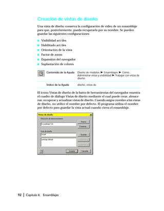 92 | Capítulo 6 Ensamblajes
Creación de vistas de diseño
Una vista de diseño conserva la configuración de vídeo de un ensamblaje
para que, posteriormente, pueda recuperarla por su nombre. Se pueden
guardar las siguientes configuraciones:
s Visibilidad act/des
s Habilitado act/des
s Orientación de la vista
s Factor de zoom
s Expansión del navegador
s Suplantación de colores
El icono Vistas de diseño de la barra de herramientas del navegador muestra
el cuadro de diálogo Vistas de diseño mediante el cual puede crear, almace-
nar, recuperar y actualizar vistas de diseño. Cuando asigne nombre a las vistas
de diseño, no utilice el nombre por defecto. El programa utiliza el nombre
por defecto para guardar la vista actual cuando cierra el ensamblaje.
Contenido de la Ayuda Diseño de modelos ➤ Ensamblajes ➤ Cómo...
Administrar vistas y visibilidad ➤ Trabajar con vistas de
diseño
Índice de la Ayuda diseño, vistas de
 