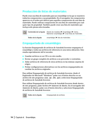 94 | Capítulo 6 Ensamblajes
Producción de listas de materiales
Puede crear una lista de materiales para un ensamblaje en la que se muestren
todos los componentes y sus propiedades. En el navegador, los componentes
aparecen en el orden por defecto para aquellos componentes de una lista de
materiales. Puede ordenar componentes de una lista de materiales por cual-
quier tipo de propiedad. También puede crear una lista de materiales que
incluya sólo piezas seleccionadas.
Empaquetado de ensamblajes
La función Empaquetado de archivos de Autodesk Inventor empaqueta el
ensamblaje y todos sus archivos de referencia en una única ubicación. Esto
resulta especialmente útil si necesita:
s Guardar archivos en un CD o en otro medio.
s Enviar un grupo completo de archivos a un proveedor o contratista.
s Aislar archivos de referencia de otros archivos en las mismas carpetas de
origen.
s Probar configuraciones alternativas con los archivos empaquetados sin
cambiar los archivos originales.
Para utilizar Empaquetado de archivos de Autodesk Inventor, desde el
Explorador de Microsoft® Windows® pulse con el botón derecho en un
archivo de este programa (.iam, .ipt, .idw, .ipn) y seleccione Empaquetado
de archivos de Autodesk Inventor.
Para utilizar Empaquetado de archivos de Autodesk Inventor desde dentro
de este programa, pulse Archivo ➤ Asistente de diseño. En el navegador del
Asistente de diseño, pulse con el botón derecho y seleccione Empaquetado
de archivos de Autodesk Inventor.
Contenido de la Ayuda Diseño de modelos ➤ Ensamblajes ➤ Cómo...
Mantener ensamblajes ➤ Crear listas de materiales
Índice de la Ayuda ensamblajes ➤ lista de materiales
Índice de la Ayuda Empaquetado de archivos
 