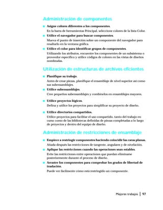 Mejores trabajos | 97
Administración de componentes
s Asigne colores diferentes a los componentes.
En la barra de herramientas Principal, seleccione colores de la lista Color.
s Utilice el navegador para buscar componentes.
Mueva el punto de inserción sobre un componente del navegador para
resaltarlo en la ventana gráfica.
s Utilice el color para identificar grupos de componentes.
Utilizando los atributos, encuentre los componentes de un subsistema o
proveedor específico y utilice códigos de colores en las vistas de diseños
nombradas.
Utilización de estructuras de archivos eficientes
s Planifique su trabajo.
Antes de crear piezas, planifique el ensamblaje de nivel superior así como
sus subensamblajes.
s Utilice subensamblajes.
Cree pequeños subensamblajes y combínelos en ensamblajes mayores.
s Utilice proyectos lógicos.
Defina y utilice los proyectos para simplificar su proyecto de diseño.
s Utilice directorios compartidos.
Utilice proyectos para facilitar el uso compartido, tanto del trabajo en
curso como de las bibliotecas definidas de piezas completadas a lo largo
de proyectos y dentro del equipo de diseño.
Administración de restricciones de ensamblaje
s Empiece a restringir componentes haciendo coincidir las caras planas.
Añada después las restricciones de tangente, angulares y de nivelación.
s Aplique las restricciones cuando las operaciones sean estables.
Evite las restricciones entre operaciones que puedan eliminarse
posteriormente durante el proceso de diseño.
s Arrastre los componentes para comprobar los grados de libertad de
traslación.
Puede ver fácilmente cómo está restringido un componente.
 