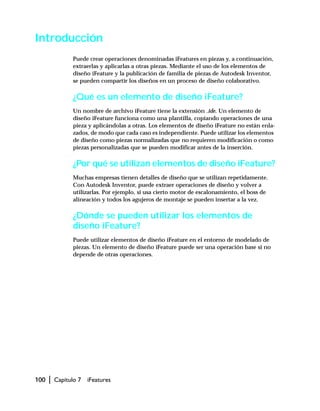 100 | Capítulo 7 iFeatures
Introducción
Puede crear operaciones denominadas iFeatures en piezas y, a continuación,
extraerlas y aplicarlas a otras piezas. Mediante el uso de los elementos de
diseño iFeature y la publicación de familia de piezas de Autodesk Inventor,
se pueden compartir los diseños en un proceso de diseño colaborativo.
¿Qué es un elemento de diseño iFeature?
Un nombre de archivo iFeature tiene la extensión .ide. Un elemento de
diseño iFeature funciona como una plantilla, copiando operaciones de una
pieza y aplicándolas a otras. Los elementos de diseño iFeature no están enla-
zados, de modo que cada caso es independiente. Puede utilizar los elementos
de diseño como piezas normalizadas que no requieren modificación o como
piezas personalizadas que se pueden modificar antes de la inserción.
¿Por qué se utilizan elementos de diseño iFeature?
Muchas empresas tienen detalles de diseño que se utilizan repetidamente.
Con Autodesk Inventor, puede extraer operaciones de diseño y volver a
utilizarlas. Por ejemplo, si usa cierto motor de escalonamiento, el boss de
alineación y todos los agujeros de montaje se pueden insertar a la vez.
¿Dónde se pueden utilizar los elementos de
diseño iFeature?
Puede utilizar elementos de diseño iFeature en el entorno de modelado de
piezas. Un elemento de diseño iFeature puede ser una operación base si no
depende de otras operaciones.
 