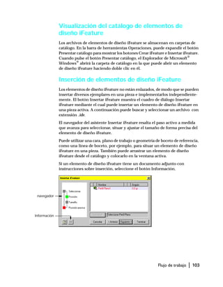 Flujo de trabajo | 103
Visualización del catálogo de elementos de
diseño iFeature
Los archivos de elementos de diseño iFeature se almacenan en carpetas de
catálogo. En la barra de herramientas Operaciones, puede expandir el botón
Presentar catálogo para mostrar los botones Crear iFeature e Insertar iFeature.
Cuando pulse el botón Presentar catálogo, el Explorador de Microsoft®
Windows®
abrirá la carpeta de catálogo en la que puede abrir un elemento
de diseño iFeature haciendo doble clic en él.
Inserción de elementos de diseño iFeature
Los elementos de diseño iFeature no están enlazados, de modo que se pueden
insertar diversos ejemplares en una pieza e implementarlos independiente-
mente. El botón Insertar iFeature muestra el cuadro de diálogo Insertar
iFeature mediante el cual puede insertar un elemento de diseño iFeature en
una pieza activa. A continuación puede buscar y seleccionar un archivo con
extensión .ide.
El navegador del asistente Insertar iFeature resalta el paso activo a medida
que avanza para seleccionar, situar y ajustar el tamaño de forma precisa del
elemento de diseño iFeature.
Puede utilizar una cara, plano de trabajo o geometría de boceto de referencia,
como una línea de boceto, por ejemplo, para situar un elemento de diseño
iFeature en una pieza. También puede arrastrar un elemento de diseño
iFeature desde el catálogo y colocarlo en la ventana activa.
Si un elemento de diseño iFeature tiene un documento adjunto con
instrucciones sobre inserción, seleccione el botón Información.
navegador
Información
 