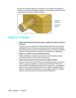 104 | Capítulo 7 iFeatures
El elemento de diseño iFeature se muestra con un símbolo de traslación o
rotación en su base. Puede pulsar el símbolo y arrastrarlo para situar de forma
aproximada el elemento de diseño iFeature.
Mejores trabajos
s Utilice la herramienta Ecuaciones para nombrar las cotas en el boceto
de piezas.
Cuando se crea un elemento de diseño iFeature partiendo de una pieza,
Autodesk Inventor selecciona automáticamente las cotas denominadas
como Parámetros de tamaño. Es más fácil insertar un elemento de diseño
iFeature si los Parámetros de tamaño tienen nombres con significado.
s Asigne un nombre a la geometría de posición.
Puede simplificar la inserción del elemento de diseño iFeature dando
nombres descriptivos a la posición de geometría.
s Añada documentación a los elementos de diseño iFeature.
Abra un elemento de diseño iFeature en Autodesk Inventor y arrastre un
archivo, como, por ejemplo, un documento de Microsoft®
Word o un
archivo HTML, del Explorador de Microsoft®
Windows®
a este programa.
Para activar un botón de información en el cuadro de diálogo Insertar
iFeature, expanda Otros fabricantes en el navegador, pulse con el botón
derecho en el documento y seleccione Ayuda de posición.
símbolo de
traslación
símbolo de
rotación
 