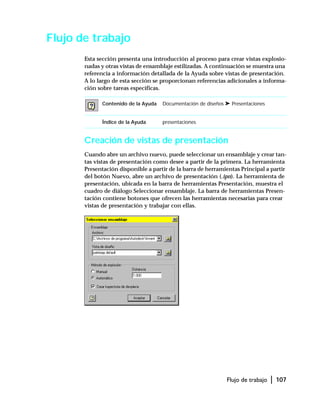 Flujo de trabajo | 107
Flujo de trabajo
Esta sección presenta una introducción al proceso para crear vistas explosio-
nadas y otras vistas de ensamblaje estilizadas. A continuación se muestra una
referencia a información detallada de la Ayuda sobre vistas de presentación.
A lo largo de esta sección se proporcionan referencias adicionales a informa-
ción sobre tareas específicas.
Creación de vistas de presentación
Cuando abre un archivo nuevo, puede seleccionar un ensamblaje y crear tan-
tas vistas de presentación como desee a partir de la primera. La herramienta
Presentación disponible a partir de la barra de herramientas Principal a partir
del botón Nuevo, abre un archivo de presentación (.ipn). La herramienta de
presentación, ubicada en la barra de herramientas Presentación, muestra el
cuadro de diálogo Seleccionar ensamblaje. La barra de herramientas Presen-
tación contiene botones que ofrecen las herramientas necesarias para crear
vistas de presentación y trabajar con ellas.
Contenido de la Ayuda Documentación de diseños ➤ Presentaciones
Índice de la Ayuda presentaciones
 