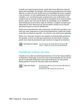108 | Capítulo 8 Vistas de presentación
Cuando crea vistas de presentación, puede seleccionar diferentes vistas de
diseño del ensamblaje. Por ejemplo, si documenta procedimientos de ensam-
blaje de un motor de coche, podría tener un ensamblaje del motor completo
y sus accesorios. La vista explosionada de los accesorios mostraría el motor
completo, con movimientos para componentes como el alternador y los
componentes de montaje. Si documenta la instalación de la correa de distri-
bución, puede crear una vista de diseño de ensamblaje con la visibilidad
desactivada para los accesorios, tapas de válvulas y cualquier otra pieza que
obstaculice la vista. Seleccione esa vista de diseño cuando cree la vista de
presentación para la correa de distribución.
Puede mover manualmente cada componente a la ubicación que desee o per-
mitir que cada componente se mueva automáticamente a partir del compo-
nente fijo una distancia específica, con relación a las restricciones aplicadas.
Puede crear vistas que muestren una máquina en determinadas posiciones.
Por ejemplo, si tiene un robot para operaciones de seleccionar e insertar,
puede crear vistas de presentación que muestren el rango de movimiento.
Cambio de vectores de vista
Cuando se crea o abre una vista de presentación, el vector de vista por defecto
es isométrico. Puede girar el vector de vista incrementándolo por uno de los
ejes de coordenadas utilizando la herramienta Rotación de vista precisa.
Puede guardar el vector de vista para usarlo más adelante.
Contenido de la Ayuda Documentación de diseños ➤ Presentaciones ➤
Cómo... Añadir una nueva vista de presentación
Índice de la Ayuda presentaciones ➤ barra de herramientas ➤ Rotación
de vista precisa
presentaciones ➤ rotación de vista precisa
 