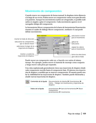 Flujo de trabajo | 109
Movimiento de componentes
Cuando mueve un componente de forma manual, lo desplaza cierta distancia
a lo largo de un vector. Podría mover un componente varias veces para llevarlo
a la posición. Aunque los movimientos suelen ser ortogonales, es posible reali-
zarlos en ángulo o girar el componente. Cada movimiento aparece en el
navegador debajo del componente.
La herramienta Mover componentes de la barra de herramientas Presentación
muestra el cuadro de diálogo Mover componente, mediante el cual puede
definir movimientos.
Puede mover un componente cada vez, o hacerlo con varios al mismo
tiempo. Por ejemplo, podría mover el material de montaje como conjunto
y luego mover cada pieza por separado.
Una vista explosionada generalmente tiene una trayectoria de despiece desde
cada componente movido hasta el componente base. El sistema crea trayecto-
rias de despiece a medida que se mueven componentes. El usuario puede anu-
lar la visibilidad de las trayectorias de despiece. También puede eliminarlas y
añadir nuevas trayectorias de despiece.
Contenido de la Ayuda Documentación de diseños ➤ Presentaciones ➤
Cómo... Trabajar con movimientos y trayectorias de
despiece
Índice de la Ayuda presentaciones ➤ barra de herramientas ➤ Mover
componentes
presentaciones ➤ movimientos
seleccionar el vector
para el movimiento
aplicar las
selecciones
borrar las selecciones
insertar la tríada de dirección
seleccionar los componentes
que se desean mover
seleccionar el origen de la
trayectoria de despiece
mostrar u ocultar las
trayectorias de despiece girar sólo la tríada
asignar los valores
para el movimiento
 