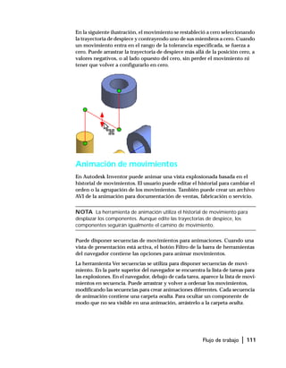 Flujo de trabajo | 111
En la siguiente ilustración, el movimiento se restableció a cero seleccionando
la trayectoria de despiece y contrayendo uno de sus miembros a cero. Cuando
un movimiento entra en el rango de la tolerancia especificada, se fuerza a
cero. Puede arrastrar la trayectoria de despiece más allá de la posición cero, a
valores negativos, o al lado opuesto del cero, sin perder el movimiento ni
tener que volver a configurarlo en cero.
Animación de movimientos
En Autodesk Inventor puede animar una vista explosionada basada en el
historial de movimientos. El usuario puede editar el historial para cambiar el
orden o la agrupación de los movimientos. También puede crear un archivo
AVI de la animación para documentación de ventas, fabricación o servicio.
NOTA La herramienta de animación utiliza el historial de movimiento para
desplazar los componentes. Aunque edite las trayectorias de despiece, los
componentes seguirán igualmente el camino de movimiento.
Puede disponer secuencias de movimientos para animaciones. Cuando una
vista de presentación está activa, el botón Filtro de la barra de herramientas
del navegador contiene las opciones para animar movimientos.
La herramienta Ver secuencias se utiliza para disponer secuencias de movi-
miento. En la parte superior del navegador se encuentra la lista de tareas para
las explosiones. En el navegador, debajo de cada tarea, aparece la lista de movi-
mientos en secuencia. Puede arrastrar y volver a ordenar los movimientos,
modificando las secuencias para crear animaciones diferentes. Cada secuencia
de animación contiene una carpeta oculta. Para ocultar un componente de
modo que no sea visible en una animación, arrástrelo a la carpeta oculta.
 