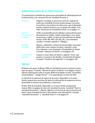 4 | Introducción
Administración de la información
A continuación se detallan las operaciones principales de administración de
la información y de comunicación de Autodesk Inventor 5.
Proyectos Organice el trabajo en proyectos antes de empezar de
modo que Autodesk Inventor pueda siempre encontrar
los archivos y los archivos de referencia y que el diseñador
pueda compartir archivos con un grupo de trabajo. Con-
sulte "Proyectos de Autodesk Inventor" en la página 11.
Barra de
herramientas
de dibujo
Utilice una plantilla para los dibujos o personalícelos para
documentar su trabajo. Añada varias hojas y cree vistas,
anotaciones y tablas. La barra de herramientas de dibujo
incluye ANSI, BSI, DIN, GB, ISO, JIS, y los estándares
actuales. Consulte capítulo 9, "Dibujos".
Asistente
de diseño
Busque y administre archivos de piezas según sus propie-
dades tales como número de pieza, material y coste.
Cree informes, como Jerarquía o Propiedades de diseño.
Consulte "Asistente de diseño" en la página 142.
Cuaderno del
ingeniero
Capture y anote datos de diseño y adjunte "notas" que
ayuden a comunicar los detalles y la historial del diseño.
Consulte "Cuaderno del ingeniero" en la página 140.
Apoyo
El Sistema de apoyo al diseño (DSS) de Autodesk Inventor 5 presenta varios
tipos de apoyo. Consulte "Sistema de apoyo al diseño" en la página 19 para
obtener información sobre la Ayuda, Referencia rápida en línea, Novedades,
Visual Syllabus™
, Design Doctor™
y los aprendizajes en línea del DSS.
La Ayuda de la asistencia de apoyo de Inventor, disponible en el menú
Ayuda, proporciona una base de datos de información de asistencia técnica
presentada en formato de problemas y soluciones.
El Sitio Web de Autodesk, disponible en el menú Ayuda, proporciona
enlaces Web a la página de inicio de Autodesk Inventor, Autodesk® Point A,
Autodesk Streamline™ y Big Fix. Big Fix es el servicio de apoyo proactivo de
Point A para Autodesk Inventor. Para obtener más información, consulte
“Autodesk Streamline” y "Autodesk Point A" en la página 21.
 