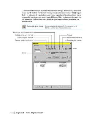 112 | Capítulo 8 Vistas de presentación
La herramienta Animar muestra el cuadro de diálogo Animación, mediante
el que puede definir el intervalo entre pasos (en incrementos de 0,001 segun-
dos) y el número de repeticiones, así como reproducir la animación o hacer
avanzar los movimientos paso a paso. El botón Más ( >> ) proporciona acceso
a la secuencia de la animación, donde se puede editar la secuencia de los
movimientos.
Contenido de la Ayuda Documentación de diseños ➤ Presentaciones ➤
Cómo... Animar una vista explosionada
Avanzar
Avanzar según intervalo Retroceso automático
Pausa
Retroceder según intervalo
Retroceder según movimiento
Grabar
Reproducción inversaAvanzar según movimiento
 